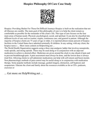 Hospice Philosophy Of Care Case Study
Hospice: Providing Shelter For Those On Difficult Journeys Hospice is built on the realization that not
all illnesses are curable. The main goal of this philosophy of care is to help the client remain as
comfortable as possible for the remainder of the client s life. This type of care focuses on the four
main areas of human needs: Physical, psychological, social, and spiritual. It can also be classified into
different levels of care such as routine, respite, continuous care, and general in patient. Although the
majority of hospice clients are 75 years of age or older, it is reported almost ninety percent of hospice
facilities in the United States have admitted terminally ill children. In any setting, with any client, the
hospice nurse s ... Show more content on Helpwriting.net ...
The World Health Organization suggests using a three step analgesic ladder that involves nonopioids,
weak opioids, and strong opioids. These may be used along or in conjunction with an adjuvant
medication to achieve a desired effect. Medicines are given around the clock to stay ahead of pain and
to prevent breakthrough pain. A pain assessment must always be done, and the lowest dose is always
tried first. Allowing clients to self administer medications can help with self esteem and boost morale.
Non pharmacologic methods of pain control may be useful along or in conjunction with medication
therapy. Some popular methods include massage, guided imagery, distraction, self hypnosis and
acupuncture. Educate the client and family about the resources available as far as CD s, podcasts,
exercises or
... Get more on HelpWriting.net ...
 