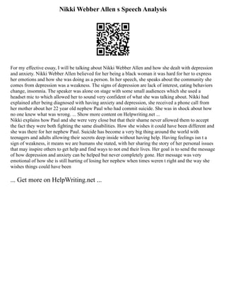 Nikki Webber Allen s Speech Analysis
For my effective essay, I will be talking about Nikki Webber Allen and how she dealt with depression
and anxiety. Nikki Webber Allen believed for her being a black woman it was hard for her to express
her emotions and how she was doing as a person. In her speech, she speaks about the community she
comes from depression was a weakness. The signs of depression are lack of interest, eating behaviors
change, insomnia. The speaker was alone on stage with some small audiences which she used a
headset mic to which allowed her to sound very confident of what she was talking about. Nikki had
explained after being diagnosed with having anxiety and depression, she received a phone call from
her mother about her 22 year old nephew Paul who had commit suicide. She was in shock about how
no one knew what was wrong. ... Show more content on Helpwriting.net ...
Nikki explains how Paul and she were very close but that their shame never allowed them to accept
the fact they were both fighting the same disabilities. How she wishes it could have been different and
she was there for her nephew Paul. Suicide has become a very big thing around the world with
teenagers and adults allowing their secrets deep inside without having help. Having feelings isn t a
sign of weakness, it means we are humans she stated, with her sharing the story of her personal issues
that may inspire others to get help and find ways to not end their lives. Her goal is to send the message
of how depression and anxiety can be helped but never completely gone. Her message was very
emotional of how she is still hurting of losing her nephew when times weren t right and the way she
wishes things could have been
... Get more on HelpWriting.net ...
 