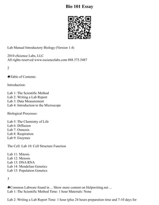 Bio 101 Essay
Lab Manual Introductory Biology (Version 1.4)
2010 eScience Labs, LLC
All rights reserved www.esciencelabs.com 888.375.5487
2
Table of Contents:
Introduction:
Lab 1: The Scientific Method
Lab 2: Writing a Lab Report
Lab 3: Data Measurement
Lab 4: Introduction to the Microscope
Biological Processes:
Lab 5: The Chemistry of Life
Lab 6: Diffusion
Lab 7: Osmosis
Lab 8: Respiration
Lab 9: Enzymes
The Cell: Lab 10: Cell Structure Function
Lab 11: Mitosis
Lab 12: Meiosis
Lab 13: DNA RNA
Lab 14: Mendelian Genetics
Lab 15: Population Genetics
3
Common Labware found in ... Show more content on Helpwriting.net ...
Lab 1: The Scientific Method Time: 1 hour Materials: None
Lab 2: Writing a Lab Report Time: 1 hour (plus 24 hours preparation time and 7‐10 days for
 
