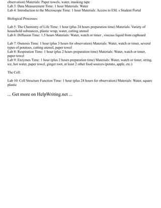observation) Materials: Paper towels, water, masking tape
Lab 3: Data Measurement Time: 1 hour Materials: Water
Lab 4: Introduction to the Microscope Time: 1 hour Materials: Access to ESL s Student Portal
Biological Processes:
Lab 5: The Chemistry of Life Time: 1 hour (plus 24 hours preparation time) Materials: Variety of
household substances, plastic wrap, water, cutting utensil
Lab 6: Diffusion Time: 1.5 hours Materials: Water, watch or timer , viscous liquid from cupboard
Lab 7: Osmosis Time: 1 hour (plus 3 hours for observation) Materials: Water, watch or timer, several
types of potatoes, cutting utensil, paper towel
Lab 8: Respiration Time: 1 hour (plus 2 hours preparation time) Materials: Water, watch or timer,
paper towel
Lab 9: Enzymes Time: 1 hour (plus 2 hours preparation time) Materials: Water, watch or timer, string,
ice, hot water, paper towel, ginger root, at least 2 other food sources (potato, apple, etc.)
The Cell:
Lab 10: Cell Structure Function Time: 1 hour (plus 24 hours for observation) Materials: Water, square
plastic
... Get more on HelpWriting.net ...
 