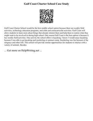 Gulf Coast Charter School Case Study
Gulf Coast Charter School would be the best middle school option because there are weekly field
activities, technology education programs, and clubs and extracurricular activities. Gulf Coast will
allow students to learn more about things that already interest them and help them to realize what they
might want to be involved in during high school. One reason Gulf Coast is the best option is because it
has weekly field activities. One activity the school offers is kayaking. I know I would enjoy kayaking
because I was able to go kayaking and snorkeling at summer camp. Snorkeling was fun because of the
stingrays and other fish. This school will provide similar opportunities for students to interact with a
variety of animals. Besides
... Get more on HelpWriting.net ...
 