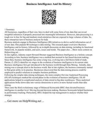 Business Intelligence And Its History
1 Summary
All businesses, regardless of their size, have to deal with some form of raw data that can reveal
insightful inferences if properly processed into meaningful information. However, data processing is a
tough row to hoe for big and medium sized enterprises that are exposed to large volumes of data. So,
these enterprises turn to business analysts for help.
Business analysts engage in Business Intelligence (BI) initiatives to derive useful information out of
of raw data. One popular BI technique is data mining. This research paper overviews Business
Intelligence and its history, followed by an in depth discussion on data mining, including its functional
framework, its popular models, end users, issues and trends. The paper also ... Show more content on
Helpwriting.net ...
In late eighties, industry expert Howard Dresner suggested Business Intelligence as a holistic concept.
According to him, business intelligence was a method that assisted in fact based decision making.
Since then, business intelligence has come a long way, evolving into a full blown field of study.
Panian, Z. (2012) identifies six stages in the evolution of business intelligence to its current state.
Business intelligence first got introduced to the business world through Data Mining . Initially, data
mining was a concept alien to the business world. But in late eighties, the business community started
to find great utility in its practice. Businesses discovered that the data mining process could be
employed to predict solutions to complex business problems.
Following the simpler data mining techniques, the more complex On Line Analytical Processing
(OLAP) techniques marked the second phase in the evolution of business intelligence. OLAP
applications helped in complicated analysis of data stored in big data warehouses. These analytical
applications broke down data into various dimensions to arrive at more factual results than data
mining.
Then came the third evolutionary stage of Balanced Scorecards (BSC) that elevated business
intelligence to another level. Moving beyond decision making, Business Scorecards helped businesses
in performance tracking. Particularly, BSCs helped the top management to analyze whether their
strategic
... Get more on HelpWriting.net ...
 