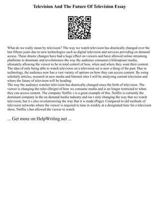 Television And The Future Of Television Essay
What do we really mean by television? The way we watch television has drastically changed over the
last fifteen years due to new technologies such as digital television and services providing on demand
access. These drastic changes have had a huge effect on viewers and have allowed online streaming
platforms to dominate and revolutionize the way the audience consumes (Aliloupour) media,
ultimately allowing the viewer to be in total control of how, when and where they want their content.
The idea of only being able to watch television on a television set is now a thing of the past. Due to
technology, the audience now has a vast variety of options on how they can access content. By using
scholarly articles, research in new media and Internet sites I will be analyzing current television and
where the future of television will be heading.
The way the audience watches television has drastically changed since the birth of television. The
viewer is changing the rules (Deign) of how we consume media and is no longer restricted to when
they can access content. The company Netflix s is a great example of this. Netflix is currently the
dominant company in the on demand media industry and isn t only changing the way that we watch
television, but it s also revolutionizing the way that it is made (Page). Compared to old methods of
television networks where the viewer is required to tune in weekly at a designated time for a television
show, Netflix s has allowed the viewer to watch
... Get more on HelpWriting.net ...
 