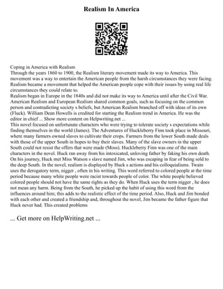 Realism In America
Coping in America with Realism
Through the years 1860 to 1900, the Realism literary movement made its way to America. This
movement was a way to entertain the American people from the harsh circumstances they were facing.
Realism became a movement that helped the American people cope with their issues by using real life
circumstances they could relate to.
Realism began in Europe in the 1840s and did not make its way to America until after the Civil War.
American Realism and European Realism shared common goals, such as focusing on the common
person and contradicting society s beliefs, but American Realism branched off with ideas of its own
(Fluck). William Dean Howells is credited for starting the Realism trend in America. He was the
editor in chief ... Show more content on Helpwriting.net ...
This novel focused on unfortunate characters who were trying to tolerate society s expectations while
finding themselves in the world (James). The Adventures of Huckleberry Finn took place in Missouri,
where many farmers owned slaves to cultivate their crops. Farmers from the lower South made deals
with those of the upper South in hopes to buy their slaves. Many of the slave owners in the upper
South could not resist the offers that were made (Moss). Huckleberry Finn was one of the main
characters in the novel. Huck ran away from his intoxicated, unloving father by faking his own death.
On his journey, Huck met Miss Watson s slave named Jim, who was escaping in fear of being sold to
the deep South. In the novel, realism is displayed by Huck s actions and his colloquialisms. Twain
uses the derogatory term, nigger , often in his writing. This word referred to colored people at the time
period because many white people were racist towards people of color. The white people believed
colored people should not have the same rights as they do. When Huck uses the term nigger , he does
not mean any harm. Being from the South, he picked up the habit of using this word from the
influences around him; this adds to the realistic effect of the time period. Also, Huck and Jim bonded
with each other and created a friendship and, throughout the novel, Jim became the father figure that
Huck never had. This created problems
... Get more on HelpWriting.net ...
 