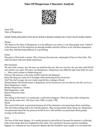 Tales Of Despereaux Character Analysis
Anna Tefs
Tales of Despereaux
SOME SPOILERS DOES NOT RUIN WHOLE BOOK ENDING BUT MAY RUIN SOME PARTS.
Theme:
The theme to the Tales of Despereaux is to be different even when it s not what people want. I think it
is this because all of the characters go through troubles and they all have to do with their uniqueness.
Later they find that being different is a good thing.
Genre:
The genre of this book is action. This is because the mice,rats, and people all have to face trials. The
trials test them with near death experiences.
Plot Summary:
We start with a mouse, now all mice are small but this one, this one was tiny. He was born with HUGE
ears and his eyes open. His name was Despereaux. Despereaux was different right from birth, he wasn
t ... Show more content on Helpwriting.net ...
Princess The princess is the main conflict between all characters.
King The king just wants all to be happy while protecting all his loved ones.
Chef The chef is angry she can t make soup but has a change of heart.
Thread Master The thread master is despereaux savior because he can see what no one else can Love
Mom Despereaux s mom
Brother Despereaux s brother
Dad Despereaux s dad
Queen Princesses mom
Setting:
The setting in this book is a countryside a castle and a dungeon. There are many other settings but
those are the main ones. The time is late 1600 s to early 1700.
Mood:
The mood of this book is passionate because all of the characters were passionate about something.
Also all of those things had to do with the princess. Mig was passionate about being one, Despereaux
was passionate about the one princess he fell in love with and Rat was passionate about getting
revenge on the princess.
Tone:
The tone of this book changes. It is mostly protective and reflective because the narrator is reflecting
back on the things that have happened in the castle. He is protective because anytime something
happens to a character he turn to post his opinion that the should be more careful or to not thrust this
 