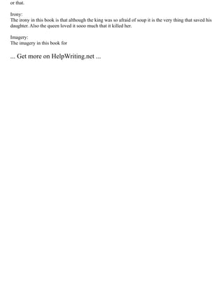 or that.
Irony:
The irony in this book is that although the king was so afraid of soup it is the very thing that saved his
daughter. Also the queen loved it sooo much that it killed her.
Imagery:
The imagery in this book for
... Get more on HelpWriting.net ...
 