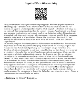 Negative Effects Of Advertising
Firstly, advertisements have negative impacts on young people. Media has played a major role in
influencing people s perception of the differences between male and female expectations. For
example, sex appeal in advertising can have negative effects on youth s self esteem, body image and
can brainwash their young minds to purchase the company s products. Advertisements have always
used sex appeal to gain attention and persuade people to buy that certain product. The media creates
an unrealistic body image, and women are often shown as sexy, thin and beautiful. These images can
pressurize young people to look and behave this way. Also, it can impact them physically and
mentally and decrease their self esteem/self worth. A tool that is used ... Show more content on
Helpwriting.net ...
For instance, youngsters that don t buy branded clothes or shoes may feel bad about themselves and
might start to believe that they don t fit in the group. Advertisements can encourage people to buy
products and make them think that purchasing and consuming are a major part of their lives.
Therefore, advertisements can alter an individual s way of thinking and force them to believe and feel
in a certain way. Secondly, there is a lack of equal representation in video games. Women are often
represented as submissive and subordinate characters that depend on men. They are oftentimes
categorized in four groups of characters like sex objects or prizes, victims, feminists and heroes
(Dupon). For young people that are still developing their perception about women, these stereotypes
can be detrimental and create a misrepresentation on women. Female roles in video games are
presented as sexual objects and victims, but male gender roles are shown as heroes, villains and as
overly aggressive and violent. In video games, female characters are excessively under represented
and are mainly given secondary roles in relation to men. For examples Mario Brother s popular
princess Peach Toadstool was present in the early video games, but the players could not choose to
play her character. She was a damsel in distress that the brothers were attempting to rescue . Women in
video games are shown scantily clad and used as
... Get more on HelpWriting.net ...
 