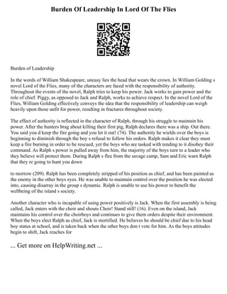 Burden Of Leadership In Lord Of The Flies
Burden of Leadership
In the words of William Shakespeare, uneasy lies the head that wears the crown. In William Golding s
novel Lord of the Flies, many of the characters are faced with the responsibility of authority.
Throughout the events of the novel, Ralph tries to keep his power. Jack works to gain power and the
role of chief. Piggy, as opposed to Jack and Ralph, works to achieve respect. In the novel Lord of the
Flies, William Golding effectively conveys the idea that the responsibility of leadership can weigh
heavily upon those unfit for power, resulting in fractures throughout society.
The effect of authority is reflected in the character of Ralph, through his struggle to maintain his
power. After the hunters brag about killing their first pig, Ralph declares there was a ship. Out there.
You said you d keep the fire going and you let it out! (74). The authority he wields over the boys is
beginning to diminish through the boy s refusal to follow his orders. Ralph makes it clear they must
keep a fire burning in order to be rescued, yet the boys who are tasked with tending to it disobey their
command. As Ralph s power is pulled away from him, the majority of the boys turn to a leader who
they believe will protect them. During Ralph s flee from the savage camp, Sam and Eric warn Ralph
that they re going to hunt you down
to morrow (209). Ralph has been completely stripped of his position as chief, and has been painted as
the enemy in the other boys eyes. He was unable to maintain control over the position he was elected
into, causing disarray in the group s dynamic. Ralph is unable to use his power to benefit the
wellbeing of the island s society.
Another character who is incapable of using power positively is Jack. When the first assembly is being
called, Jack enters with the choir and shouts Choir! Stand still! (16). Even on the island, Jack
maintains his control over the choirboys and continues to give them orders despite their environment.
When the boys elect Ralph as chief, Jack is mortified. He believes he should be chief due to his head
boy status at school, and is taken back when the other boys don t vote for him. As the boys attitudes
begin to shift, Jack reaches for
... Get more on HelpWriting.net ...
 