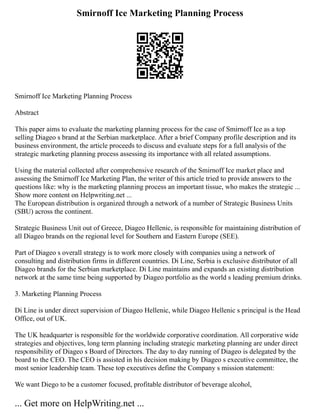 Smirnoff Ice Marketing Planning Process
Smirnoff Ice Marketing Planning Process
Abstract
This paper aims to evaluate the marketing planning process for the case of Smirnoff Ice as a top
selling Diageo s brand at the Serbian marketplace. After a brief Company profile description and its
business environment, the article proceeds to discuss and evaluate steps for a full analysis of the
strategic marketing planning process assessing its importance with all related assumptions.
Using the material collected after comprehensive research of the Smirnoff Ice market place and
assessing the Smirnoff Ice Marketing Plan, the writer of this article tried to provide answers to the
questions like: why is the marketing planning process an important tissue, who makes the strategic ...
Show more content on Helpwriting.net ...
The European distribution is organized through a network of a number of Strategic Business Units
(SBU) across the continent.
Strategic Business Unit out of Greece, Diageo Hellenic, is responsible for maintaining distribution of
all Diageo brands on the regional level for Southern and Eastern Europe (SEE).
Part of Diageo s overall strategy is to work more closely with companies using a network of
consulting and distribution firms in different countries. Di Line, Serbia is exclusive distributor of all
Diageo brands for the Serbian marketplace. Di Line maintains and expands an existing distribution
network at the same time being supported by Diageo portfolio as the world s leading premium drinks.
3. Marketing Planning Process
Di Line is under direct supervision of Diageo Hellenic, while Diageo Hellenic s principal is the Head
Office, out of UK.
The UK headquarter is responsible for the worldwide corporative coordination. All corporative wide
strategies and objectives, long term planning including strategic marketing planning are under direct
responsibility of Diageo s Board of Directors. The day to day running of Diageo is delegated by the
board to the CEO. The CEO is assisted in his decision making by Diageo s executive committee, the
most senior leadership team. These top executives define the Company s mission statement:
We want Diego to be a customer focused, profitable distributor of beverage alcohol,
... Get more on HelpWriting.net ...
 