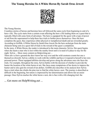 The Young Heroine In A White Heron By Sarah Orne Jewett
The Young Heroine
Countless stories of heroes and heroines have all followed the same cycle from beginning to end of a
hero s life. The cycle starts from a certain event affecting the hero s life leading them on a quest that is
typically filled with some form of adventure. The hero is equipped for the quest with a type of power
or aid from the supernatural to help them face trials to further prove themselves. Once the hero
completes the quest, they experience either physical or metaphorical death and are rewarded greatly.
According to Griffith, A White Heron by Sarah Orne Jewett fits the hero archetype from the main
character being sent on a quest full of trials to the reward of the quest s completion.
In the story, A White Heron, the reader is introduced to the main character, Sylvia. Her quest begins
when she meets a man who is lost within the nearby forest and is in need of a place to stay for the
night. Sylvia ... Show more content on Helpwriting.net ...
There ain t a foot o ground she don t know her way over and the wild creatures counts her one o
themselves (Jewett). Sylvia s ability to work with the wildlife and have it respond to herself is her own
personal power. Those equipped abilities develop and grows along the adventure once she faces the
trials. For example, throughout the story, Sylvia battles with the decision of whether to provide the
hunter the location of the white heron or not. She faces many temptations of her desire to impress the
hunter and to also gain his reward of ten dollars. Griffith also describes in his analysis how Sylvia
faces a trial when she climbs the pine tree to find the white heron s nest. The journey is described as
difficult in the beginning, but nature is impressed by her determination and allows her an easier
passage. Once Sylvia reaches the white heron s nest, she is face with a life changing trial: the
... Get more on HelpWriting.net ...
 