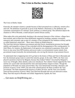 The Crisis in Darfur, Sudan Essay
The Crisis in Darfur, Sudan
Genocide, the attempt to destroy a people because of their presumed race or ethnicity, remains alive
and well. The definition of genocide as given in the Webster s Dictionary is The deliberate and
systematic extermination of a national, racial, political, or cultural group. This definition depicts the
situation in 1994 of Rwanda, a small and poor central African country.
What makes this crisis particularly shocking is the structural character of the violence: villages have
been torched, and civilians have been deliberately targeted by bombing, summary executions,
massacres and systematic rape as part of a strategy of fear instigated by the Sudanese military and the
so called Janjaweed, armed and ... Show more content on Helpwriting.net ...
The front lines between Sudanese government and rebel forces, humanitarian presence has brought
stability and tranquility as long as it has coincided with the disengagement of the warring parties. In
Jebel Marra, for instance, the deployment of aid agencies was connected to guarantees from rebel
forces to stay away from IDP locations and access roads, to avoid potential counter attacks from
government troops (ironically, but unintentionally, also serving the interests of government forces).
To understand what is happening here let?s go back to the history of Hutu and Tutsi in Rawanda and
how the dominant group wants to control the minority groups. In the early 1900?s, the Tutsi were
placed in positions of power by Belgium, because they looked ?whiter?. Governed by Belgium?s
racist way of thought, ethnic identity cards were introduced. The Catholic Church supported the Tutsi
and the new social order and educated the Tutsi and imposed their religion on them. Though the
population of Rwanda was ninety percent Hutu, they were denied land ownership, education, and
positions of power. In the 1950?s, the end of the colonial period, the Hutu overthrew the Tutsi
government. The Hutu maintained the practices of ethnic division, and the Tutsi were forcibly
removed from positions of power. Many Tutsi fled from Rwanda and were not allowed to return.
Many Tutsi that stayed in Rwanda were killed. Supported by Uganda, the Tutsi
... Get more on HelpWriting.net ...
 