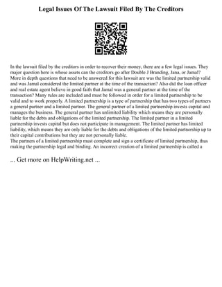 Legal Issues Of The Lawsuit Filed By The Creditors
In the lawsuit filed by the creditors in order to recover their money, there are a few legal issues. They
major question here is whose assets can the creditors go after Double J Branding, Jana, or Jamal?
More in depth questions that need to be answered for this lawsuit are was the limited partnership valid
and was Jamal considered the limited partner at the time of the transaction? Also did the loan officer
and real estate agent believe in good faith that Jamal was a general partner at the time of the
transaction? Many rules are included and must be followed in order for a limited partnership to be
valid and to work properly. A limited partnership is a type of partnership that has two types of partners
a general partner and a limited partner. The general partner of a limited partnership invests capital and
manages the business. The general partner has unlimited liability which means they are personally
liable for the debts and obligations of the limited partnership. The limited partner in a limited
partnership invests capital but does not participate in management. The limited partner has limited
liability, which means they are only liable for the debts and obligations of the limited partnership up to
their capital contributions but they are not personally liable.
The partners of a limited partnership must complete and sign a certificate of limited partnership, thus
making the partnership legal and binding. An incorrect creation of a limited partnership is called a
... Get more on HelpWriting.net ...
 