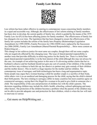 Family Law Reform
Law reform has been rather effective in catering to contemporary issues concerning family members
in a equal and accessible way. Although, the effectiveness of law reform relating to family members
has been slow to develop, the current quality of family law, which is guided by the means of the 1975
Family Law Act (FLA) has been affecting justice for family members. The effectiveness of family law
has changed a lot over time. The legislation that has been changed to ensure the effectiveness of the
family law system includes the reform of the family laws Property (Relationships) Legislation
Amendment Act 1999 (NSW), Family Provision Act 1982 (NSW) (now replaced by the Succession
Act 2006 (NSW), Family Law Amendment (Shared Parental Responsibility) ... Show more content on
Helpwriting.net ...
This change in law achieves justice for most same sex couples, though there still are some couples
who are negatively affected by this changing issue. The issue of shared parental responsibility is
another issue that provides difficulty in achieving justice for the family law. There is a belief that
equal shared parental responsibility is in the best interest of the child although this may not always be
the case. An example of not achieving justice in this area is if a divorcing mother claims that her ex
husband is abusive and her husband should not gain any sort of custody of her children; if the mother
does not have any evidence to back this up, her abusive ex partner may gain custody of their children
and the mother doesn t. This in itself is a huge injustice for the mother and her children. The
contemporary issue of surrogacy and birth technologies has been a long and argumentative topic.
Some people may argue that a woman bearing a child for another couple is a sacrifice of their body,
while others view it as an unethical and damaging process for the child; saying that the child is denied
their birth parents. The laws relating to surrogacy differ in many countries but most countries agree on
commercial surrogacy, saying that it be illegal for a woman to be paid to give birth to someone else s
child. The responsibility of the care and protection of children lies with the child s parents. The
decisions regarding children may include the child s health, schooling, cultural upbringing and many
other factors. The protection of the children becomes a problem when the parents of the children may
not be able to provide adequate care and protection for their children, which is when the law will start
to intervene in various
... Get more on HelpWriting.net ...
 