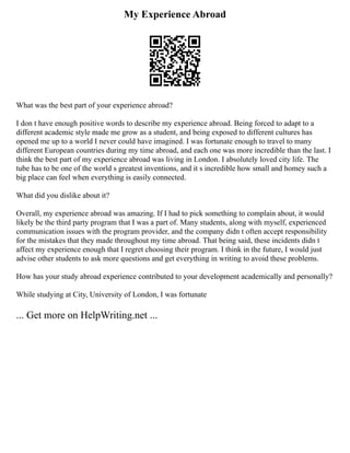 My Experience Abroad
What was the best part of your experience abroad?
I don t have enough positive words to describe my experience abroad. Being forced to adapt to a
different academic style made me grow as a student, and being exposed to different cultures has
opened me up to a world I never could have imagined. I was fortunate enough to travel to many
different European countries during my time abroad, and each one was more incredible than the last. I
think the best part of my experience abroad was living in London. I absolutely loved city life. The
tube has to be one of the world s greatest inventions, and it s incredible how small and homey such a
big place can feel when everything is easily connected.
What did you dislike about it?
Overall, my experience abroad was amazing. If I had to pick something to complain about, it would
likely be the third party program that I was a part of. Many students, along with myself, experienced
communication issues with the program provider, and the company didn t often accept responsibility
for the mistakes that they made throughout my time abroad. That being said, these incidents didn t
affect my experience enough that I regret choosing their program. I think in the future, I would just
advise other students to ask more questions and get everything in writing to avoid these problems.
How has your study abroad experience contributed to your development academically and personally?
While studying at City, University of London, I was fortunate
... Get more on HelpWriting.net ...
 
