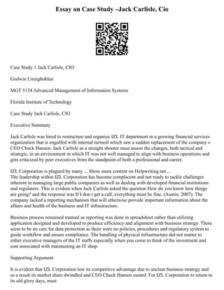 Essay on Case Study –Jack Carlisle, Cio
Case Study 1 Jack Carlisle, CIO
Godwin Unuigbokhai
MGT 5154 Advanced Management of Information Systems
Florida Institute of Technology
Case Study Jack Carlisle, CIO
Executive Summary
Jack Carlisle was hired to restructure and organize IZL IT department in a growing financial services
organization that is engulfed with internal turmoil which saw a sudden replacement of the company s
CEO Chuck Hansen. Jack Carlisle as a straight shooter must assess the changes, both tactical and
strategic, in an environment in which IT was not well managed to align with business operations and
gets criticized by peer executives from the standpoint of both a professional and career.
IZL Corporation is plagued by many ... Show more content on Helpwriting.net ...
The leadership within IZL Corporation has become complacent and not ready to tackle challenges
inherent in managing large public companies as well as dealing with developed financial institutions
and regulators. This is evident when Jack Carlisle asked the question How do you know how things
are going? and the response was If I don t get a call, everything must be fine. (Austin, 2007). The
company lacked a reporting mechanism that will otherwise provide important information about the
affairs and health of the business and IT infrastructure.
Business process remained manual as reporting was done in spreadsheet rather than utilizing
application designed and developed to produce efficiency and alignment with business strategy. There
seem to be no care for data protection as there were no policies, procedures and regulatory system to
guide workflow and ensure compliance. The handling of physical infrastructure did not matter to
either executive managers of the IT staffs especially when you come to think of the investment and
cost associated with maintaining an IT shop.
Supporting Argument
It is evident that IZL Corporation lost its competitive advantage due to unclear business strategy and
as a result its market share dwindled and CEO Chuck Hansen ousted. For IZL Corporation to return to
its old glory days, must
 