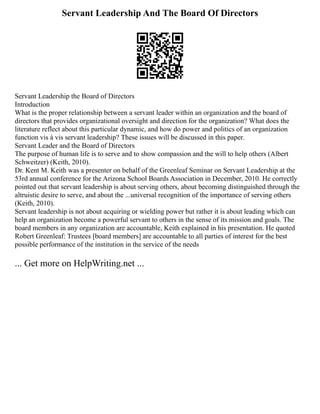 Servant Leadership And The Board Of Directors
Servant Leadership the Board of Directors
Introduction
What is the proper relationship between a servant leader within an organization and the board of
directors that provides organizational oversight and direction for the organization? What does the
literature reflect about this particular dynamic, and how do power and politics of an organization
function vis à vis servant leadership? These issues will be discussed in this paper.
Servant Leader and the Board of Directors
The purpose of human life is to serve and to show compassion and the will to help others (Albert
Schweitzer) (Keith, 2010).
Dr. Kent M. Keith was a presenter on behalf of the Greenleaf Seminar on Servant Leadership at the
53rd annual conference for the Arizona School Boards Association in December, 2010. He correctly
pointed out that servant leadership is about serving others, about becoming distinguished through the
altruistic desire to serve, and about the ...universal recognition of the importance of serving others
(Keith, 2010).
Servant leadership is not about acquiring or wielding power but rather it is about leading which can
help an organization become a powerful servant to others in the sense of its mission and goals. The
board members in any organization are accountable, Keith explained in his presentation. He quoted
Robert Greenleaf: Trustees [board members] are accountable to all parties of interest for the best
possible performance of the institution in the service of the needs
... Get more on HelpWriting.net ...
 