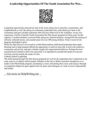 Leadership Opportunities Of The Youth Association Pee Wee...
Leadership opportunities abound not only in the work setting, but in churches, communities, and
neighborhoods as well. By taking on community leadership roles, individuals give back to the
community and gain valuable experience that will serve them well in the workplace. In my own
experience, I led the Chantilly Youth Association Pee Wee Soccer program for three years. In this
capacity, I created schedules, reserved fields and gyms, ordered uniforms, arranged for the training of
officials, collected money, and created teams for over 500 young children. I had a vision for the
program and helped it grow.
While Pee Wee Soccer is not rooted in a faith filled tradition, faith based leadership skills apply.
Running such a large program affords the opportunity to teach as Jesus did, at least with respect to
community and service, and gain valuable insight into organizational behavior. Perhaps the most
essential lesson learned is that to be successful, it is important to consider the needs of everyone
involved, and not merely the needs of a few.
Catholic School Leadership
The skills gained through Pee Wee Soccer prepared me well for the leadership roles I undertook in my
early years as a Catholic school teacher. Whether in the role as Math Committee chairperson or as
leader of the Word Study program, developing a vision, articulating that vision, and seeing it through
to completion helped me gain support from my peers and colleagues as I took on more responsibility
and further
... Get more on HelpWriting.net ...
 