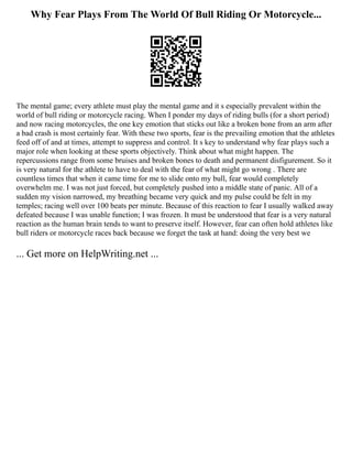 Why Fear Plays From The World Of Bull Riding Or Motorcycle...
The mental game; every athlete must play the mental game and it s especially prevalent within the
world of bull riding or motorcycle racing. When I ponder my days of riding bulls (for a short period)
and now racing motorcycles, the one key emotion that sticks out like a broken bone from an arm after
a bad crash is most certainly fear. With these two sports, fear is the prevailing emotion that the athletes
feed off of and at times, attempt to suppress and control. It s key to understand why fear plays such a
major role when looking at these sports objectively. Think about what might happen. The
repercussions range from some bruises and broken bones to death and permanent disfigurement. So it
is very natural for the athlete to have to deal with the fear of what might go wrong . There are
countless times that when it came time for me to slide onto my bull, fear would completely
overwhelm me. I was not just forced, but completely pushed into a middle state of panic. All of a
sudden my vision narrowed, my breathing became very quick and my pulse could be felt in my
temples; racing well over 100 beats per minute. Because of this reaction to fear I usually walked away
defeated because I was unable function; I was frozen. It must be understood that fear is a very natural
reaction as the human brain tends to want to preserve itself. However, fear can often hold athletes like
bull riders or motorcycle races back because we forget the task at hand: doing the very best we
... Get more on HelpWriting.net ...
 