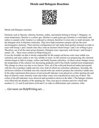 Metals and Halogens Reactions
Metals and Halogens reactions
Elements such as fluorine, chlorine, bromine, iodine, and astatine belong to Group 7, Halogens. At
room temperature, fluorine is a yellow gas, chlorine is a pale green gas, bromine is a red liquid, and
iodine is a purple solid. Astatine is a radioactive element, therefore it exists only in small amounts. All
the halogens exist in diatomic molecules. They have high ionization energies and are the most
electronegative elements. Their electron configuration ns2 np5 make them perfect elements in order to
react with Group 1 and 2 metals since they want an electron which Group 1 and 2 are willing to give.
Therefore, out of all the main group elements, Halogens react vigorously with Group 1 and Group 2
metals. All ... Show more content on Helpwriting.net ...
It was the triiodide ion that is mostly responsible for the orange red brown color since iodide was
colourless and since iodine is not very soluble in water. As the reaction was progressing, the coloured
solution began to fade to orange, yellow and finally became colourless. As these colour changes occur,
the temperature of the solution was decreasing gradually until it has finally reached room temperature.
This change in colour was due to two factors. First, all of the solid and dissolved iodine had reacted
with the zinc to produce iodide and zinc ions, both of which are colourless substances. Secondly, the
red brown solution of triiodide ions also reacted with zinc metal to produce the colourless iodide ions.
In the other experiment three pieces of universal pH indicator were placed on a white spotting tile and
drop of chlorine water, bromine water and iodine water were transferred on each one of them. The
colour of the pH indicators were observed and recorded as shown in the table 1.The halogen solution
were filled into the dimples of the spotting tile. They were put in columns and rows which had
numbers (1, 2,3 and 4) and letters (A,B and C) in order to differentiate each solutions. After
... Get more on HelpWriting.net ...
 