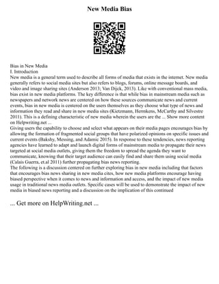 New Media Bias
Bias in New Media
I. Introduction
New media is a general term used to describe all forms of media that exists in the internet. New media
generally refers to social media sites but also refers to blogs, forums, online message boards, and
video and image sharing sites (Anderson 2013; Van Dijck, 2013). Like with conventional mass media,
bias exist in new media platforms. The key difference is that while bias in mainstream media such as
newspapers and network news are centered on how these sources communicate news and current
events, bias in new media is centered on the users themselves as they choose what type of news and
information they read and share in new media sites (Kietzmann, Hermkens, McCarthy and Silvestre
2011). This is a defining characteristic of new media wherein the users are the ... Show more content
on Helpwriting.net ...
Giving users the capability to choose and select what appears on their media pages encourages bias by
allowing the formation of fragmented social groups that have polarized opinions on specific issues and
current events (Bakshy, Messing, and Adamic 2015). In response to these tendencies, news reporting
agencies have learned to adapt and launch digital forms of mainstream media to propagate their news
targeted at social media outlets, giving them the freedom to spread the agenda they want to
communicate, knowing that their target audience can easily find and share them using social media
(Calais Guerra, et.al 2011) further propagating bias news reporting.
The following is a discussion centered on further exploring bias in new media including that factors
that encourages bias news sharing in new media cites, how new media platforms encourage having
biased perspective when it comes to news and information and access, and the impact of new media
usage in traditional news media outlets. Specific cases will be used to demonstrate the impact of new
media in biased news reporting and a discussion on the implication of this continued
... Get more on HelpWriting.net ...
 