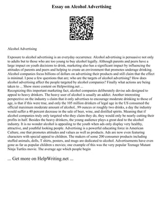 Essay on Alcohol Advertising
Alcohol Advertising
Exposure to alcohol advertising is an everyday occurrence. Alcohol advertising is persuasive not only
to adults but to those who are too young to buy alcohol legally. Although parents and peers have a
large impact on youth decisions to drink, marketing also has a significant impact by influencing the
attitudes of parents and peers and helping to create an environment that promotes underage drinking.
Alcohol companies focus billions of dollars on advertising their products and still claim that the effect
is minimal. I pose a few questions that are; who are the targets of alcohol advertising? How does
alcohol advertising affect the people targeted by alcohol companies? Finally what actions are being
taken to ... Show more content on Helpwriting.net ...
Recognizing this important marketing fact, alcohol companies deliberately devise ads designed to
appeal to heavy drinkers. The heavy user of alcohol is usually an addict. Another interesting
perspective on the industry s claim that it only advertises to encourage moderate drinking to those of
age, is that if this were true, and only the 105 million drinkers of legal age in the US consumed the
official maximum moderate amount of alcohol, .99 ounces or roughly two drinks, a day the industry
would suffer a 40 percent decrease in the sale of beer, wine, and distilled spirits. Meaning that if
alcohol companies truly only targeted who they claim they do, they would only be nearly cutting their
profits in half. Besides the heavy drinkers, the young audience plays a great deal to the alcohol
industry. It is no wonder alcohol is appealing to the youth when ads only display very healthy,
attractive, and youthful looking people. Advertising is a powerful educating force in American
Culture, one that promotes attitudes and values as well as products. Ads are now even featuring
characters with special appeal to children. The makers of some 200 consumer products including
stuffed animals, dolls, T shirts, posters, and mugs are dedicated to alcohol. Advertisements have even
gone as far as popular children s movies; one example of this was the very popular Teenage Mutant
Ninja Turtles movie. The average age which people begin
... Get more on HelpWriting.net ...
 