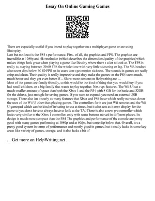 Essay On Online Gaming Games
There are especially useful if you intend to play together on a multiplayer game or are using
Shareplay.
Last but not least is the PS4 s performance. First, of all, the graphics and FPS. The graphics are
incredible at 1080p and 4k resolution (which describes the dimensions/quality of the graphics)which
makes things look great when playing a game like Destiny where there s a lot to look at. The FPS is
really to, staying between 30 60 FPS the whole time with very little stuttering or lag. The VR headset
also never dips below 60 80 FPS so its users don t get motion sickness. The sounds in games are really
crisp and clean. Their quality is really impressive and they make the games on the PS4 seem much,
much better and they get even better if ... Show more content on Helpwriting.net ...
Most of the games are family friendly, so this would be the kind of thing that you would buy if you
had small children, or a big family that wants to play together. Next up: features. The Wii U has a
much smaller amount of space than both the Xbox 1 and the PS4 with 8 GB for the basic and 32GB
for the deluxe, just enough for saving games. If you want to expand, you need an external USB
storage. There also isn t nearly as many features that Xbox and PS4 have which really narrows down
the uses of the Wii U other than playing games. The controllers for it are just Wii remotes and the Wii
U gamepad which can be kind of irritating to use at times, but it also acts as it own display for the
game so you don t have to always have to look at the T.V. There is also a new pro controller which
looks very similar to the Xbox 1 controller, only with some buttons moved in different places. Its
design is much more compact than the PS4 The graphics and performance of the console are pretty
good with many games performing at 1080p and at 60fps, but some dip below that. Overall, it s a
pretty good system in terms of performance and mostly good in games, but it really lacks in some key
areas like variety of games, storage, and it also lacks a bit of
... Get more on HelpWriting.net ...
 