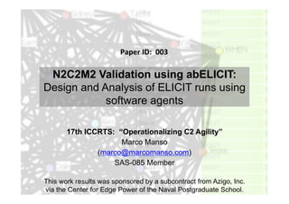 N2C2M2 Validation using abELICIT:
Design and Analysis of ELICIT runs using
software agents
17th ICCRTS: “Operationalizing C2 Agility”
Marco Manso
(marco@marcomanso.com)
SAS-085 Member
Paper	
  ID:	
  	
  003	
  
This work results was sponsored by a subcontract from Azigo, Inc.
via the Center for Edge Power of the Naval Postgraduate School.
 