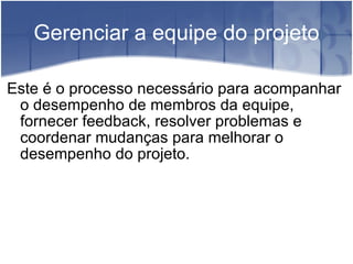 Gerenciar a equipe do projeto Este é o processo necessário para acompanhar o desempenho de membros da equipe, fornecer feedback, resolver problemas e coordenar mudanças para melhorar o desempenho do projeto. 