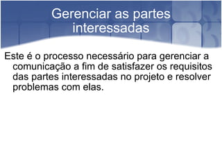 Gerenciar as partes interessadas Este é o processo necessário para gerenciar a comunicação a fim de satisfazer os requisitos das partes interessadas no projeto e resolver problemas com elas. 