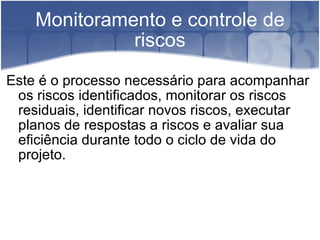 Monitoramento e controle de riscos Este é o processo necessário para acompanhar os riscos identificados, monitorar os riscos residuais, identificar novos riscos, executar planos de respostas a riscos e avaliar sua eficiência durante todo o ciclo de vida do projeto. 