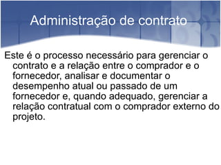 Administração de contrato  Este é o processo necessário para gerenciar o contrato e a relação entre o comprador e o fornecedor, analisar e documentar o desempenho atual ou passado de um fornecedor e, quando adequado, gerenciar a relação contratual com o comprador externo do projeto. 