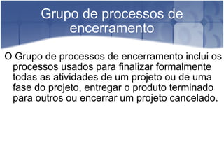 Grupo de processos de encerramento O Grupo de processos de encerramento inclui os processos usados para finalizar formalmente todas as atividades de um projeto ou de uma fase do projeto, entregar o produto terminado para outros ou encerrar um projeto cancelado. 