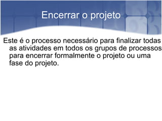 Encerrar o projeto Este é o processo necessário para finalizar todas as atividades em todos os grupos de processos para encerrar formalmente o projeto ou uma fase do projeto. 