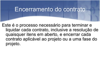 Encerramento do contrato Este é o processo necessário para terminar e liquidar cada contrato, inclusive a resolução de quaisquer itens em aberto, e encerrar cada contrato aplicável ao projeto ou a uma fase do projeto. 