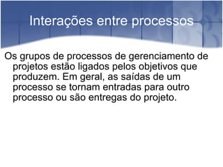 Interações entre processos Os grupos de processos de gerenciamento de projetos estão ligados pelos objetivos que produzem. Em geral, as saídas de um processo se tornam entradas para outro processo ou são entregas do projeto. 