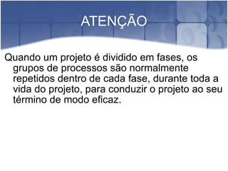 ATENÇÃO Quando um projeto é dividido em fases, os grupos de processos são normalmente repetidos dentro de cada fase, durante toda a vida do projeto, para conduzir o projeto ao seu término de modo eficaz. 