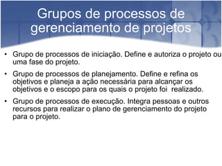 Grupos de processos de gerenciamento de projetos Grupo de processos de iniciação. Define e autoriza o projeto ou uma fase do projeto. Grupo de processos de planejamento. Define e refina os objetivos e planeja a ação necessária para alcançar os objetivos e o escopo para os quais o projeto foi  realizado. Grupo de processos de execução. Integra pessoas e outros recursos para realizar o plano de gerenciamento do projeto para o projeto. 