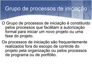 Grupo de processos de iniciação O Grupo de processos de iniciação é constituído pelos processos que facilitam a autorização formal para iniciar um novo projeto ou uma fase do projeto. Os processos de iniciação são frequentemente realizados fora do escopo de controle do projeto pela organização ou pelos processos de programa ou de portfólio. 