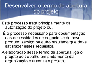 Desenvolver o termo de abertura do projeto Este processo trata principalmente da autorização do projeto ou. É o processo necessário para documentação das necessidades de negócios e do novo produto, serviço ou outro resultado que deve satisfazer esses requisitos. A elaboração desse termo de abertura liga o projeto ao trabalho em andamento da organização e autoriza o projeto. 