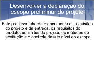 Desenvolver a declaração do escopo preliminar do projeto Este processo aborda e documenta os requisitos do projeto e da entrega, os requisitos do produto, os limites do projeto, os métodos de aceitação e o controle de alto nível do escopo. 