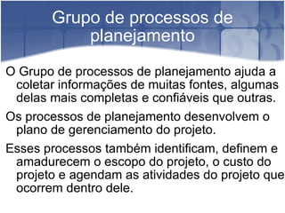 Grupo de processos de planejamento O Grupo de processos de planejamento ajuda a coletar informações de muitas fontes, algumas delas mais completas e confiáveis que outras. Os processos de planejamento desenvolvem o plano de gerenciamento do projeto. Esses processos também identificam, definem e amadurecem o escopo do projeto, o custo do projeto e agendam as atividades do projeto que ocorrem dentro dele. 