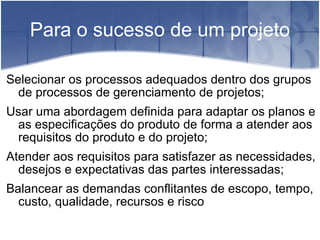 Para o sucesso de um projeto Selecionar os processos adequados dentro dos grupos de processos de gerenciamento de projetos; Usar uma abordagem definida para adaptar os planos e as especificações do produto de forma a atender aos requisitos do produto e do projeto; Atender aos requisitos para satisfazer as necessidades, desejos e expectativas das partes interessadas; Balancear as demandas conflitantes de escopo, tempo, custo, qualidade, recursos e risco 