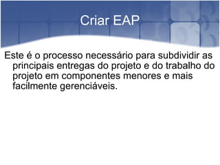 Criar EAP Este é o processo necessário para subdividir as principais entregas do projeto e do trabalho do projeto em componentes menores e mais facilmente gerenciáveis. 