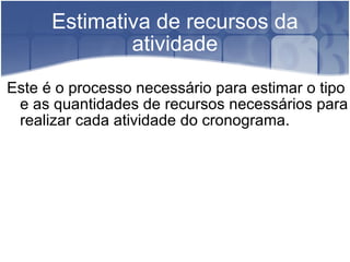 Estimativa de recursos da atividade Este é o processo necessário para estimar o tipo e as quantidades de recursos necessários para realizar cada atividade do cronograma. 