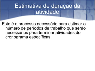 Estimativa de duração da atividade Este é o processo necessário para estimar o número de períodos de trabalho que serão necessários para terminar atividades do cronograma específicas. 