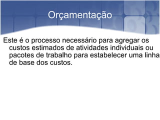 Orçamentação Este é o processo necessário para agregar os custos estimados de atividades individuais ou pacotes de trabalho para estabelecer uma linha de base dos custos. 