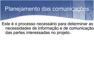 Planejamento das comunicações Este é o processo necessário para determinar as necessidades de informação e de comunicação das partes interessadas no projeto. 