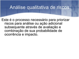 Análise qualitativa de riscos Este é o processo necessário para priorizar riscos para análise ou ação adicional subsequente através de avaliação e combinação de sua probabilidade de ocorrência e impacto. 