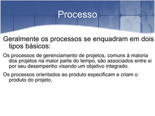 Processo Geralmente os processos se enquadram em dois tipos básicos: Os processos de gerenciamento de projetos, comuns à maioria dos projetos na maior parte do tempo, são associados entre si por seu desempenho visando um objetivo integrado. Os processos orientados ao produto especificam e criam o produto do projeto. 