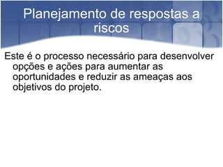 Planejamento de respostas a riscos Este é o processo necessário para desenvolver opções e ações para aumentar as oportunidades e reduzir as ameaças aos objetivos do projeto. 